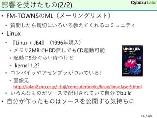 • FM-TOWNSのML（メーリングリスト）
• 質問したら親切にいろいろ教えてくれるコミュニティ
• Linux
• 『Linux + JE4』（1996年購入）
• メモリ2MBでHDD無しでもCD起動可能
• 起動に5分ぐらい待つけど
• kernel 1.2?
• コンパイラやアセンブラがついている!
• 画像元
http://solan2.pro.or.jp/~fuji/computerbooks/linux/linux.laser5.html
• いろんなものがソースで配付されていて自分でbuild
• 自分が作ったものはソースを公開する気持ちに
影響を受けたもの(2/2)
14 / 48
 
