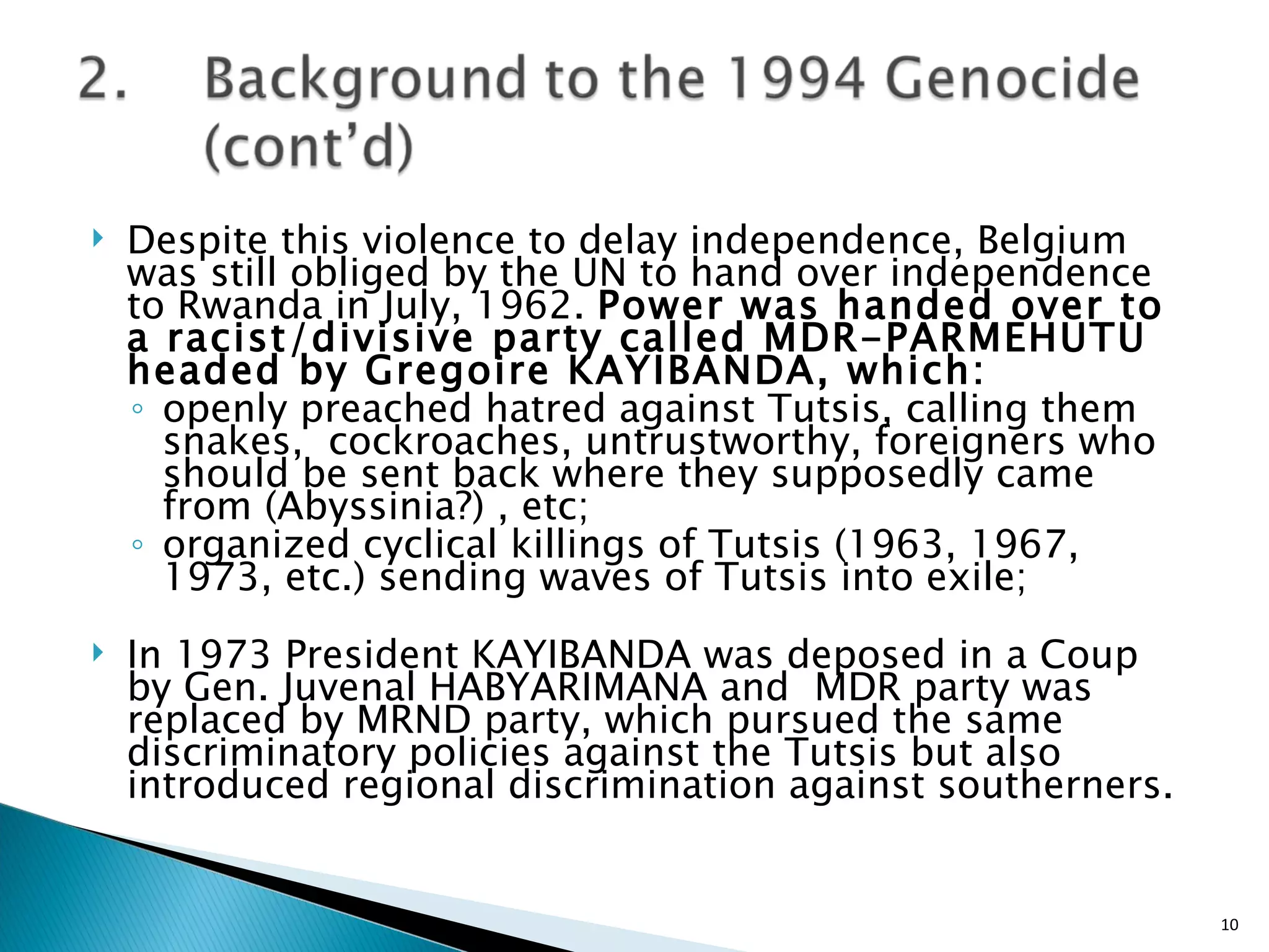 Despite this violence to delay independence, Belgium was still obliged by the UN to hand over independence to Rwanda in July, 1962.  Power was handed over to a racist/divisive party called MDR-PARMEHUTU headed by Gregoire KAYIBANDA, which: openly preached hatred against Tutsis, calling them snakes,  cockroaches, untrustworthy, foreigners who should be sent back where they supposedly came from (Abyssinia?) , etc; organized cyclical killings of Tutsis (1963, 1967, 1973, etc.) sending waves of Tutsis into exile; In 1973 President KAYIBANDA was deposed in a Coup by Gen. Juvenal HABYARIMANA and  MDR party was replaced by MRND party, which pursued the same discriminatory policies against the Tutsis but also introduced regional discrimination against southerners. 