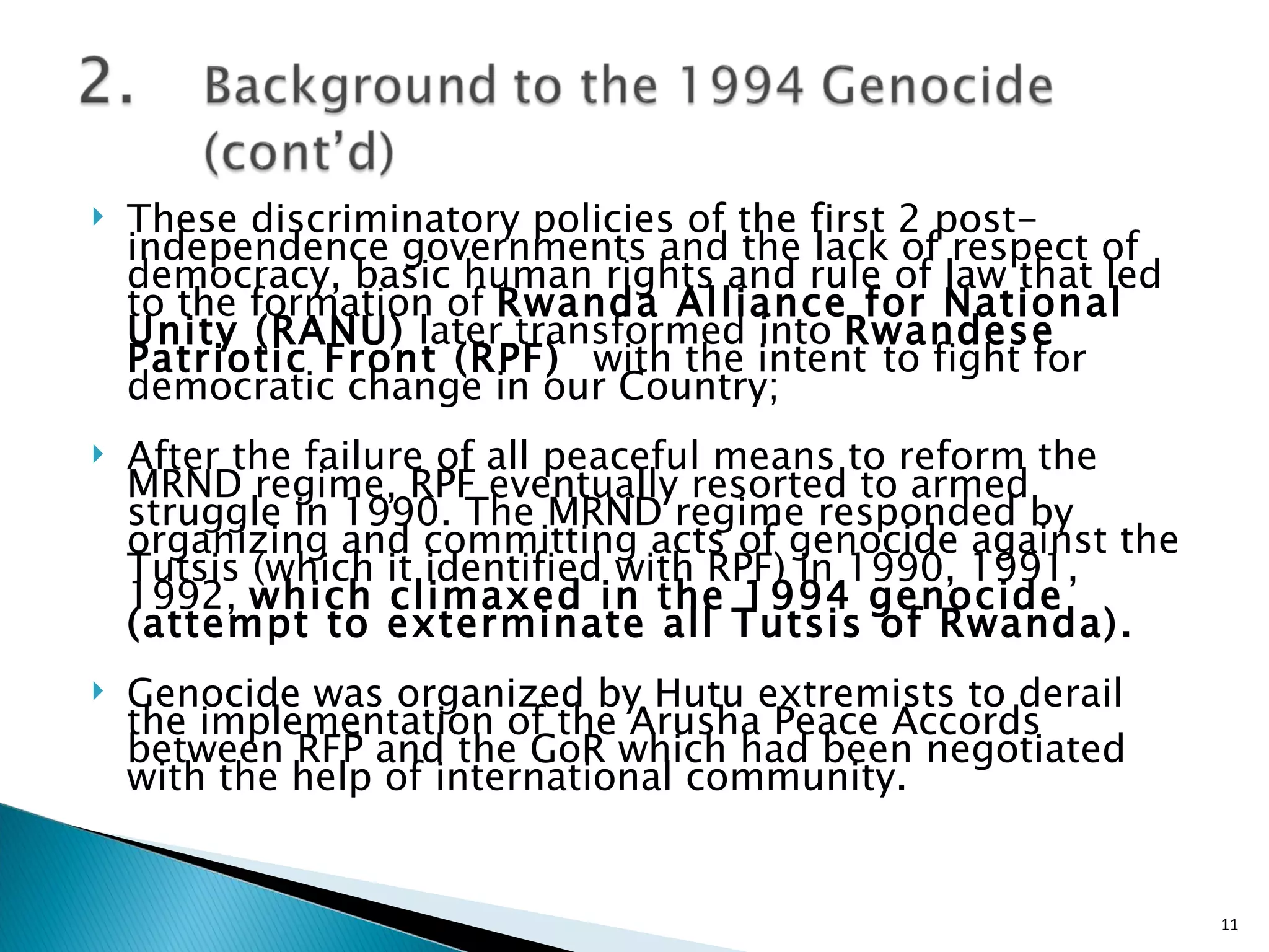 These discriminatory policies of the first 2 post-independence governments and the lack of respect of democracy, basic human rights and rule of law that led to the formation of  Rwanda Alliance for National Unity (RANU)  later transformed into  Rwandese Patriotic Front (RPF)  with the intent   to fight for democratic change in our Country; After the failure of all peaceful means to reform the MRND regime, RPF eventually resorted to armed struggle in 1990. The MRND regime responded by organizing and committing acts of genocide against the Tutsis (which it identified with RPF) in 1990, 1991, 1992,  which climaxed in the 1994 genocide (attempt to exterminate all Tutsis of Rwanda). Genocide was organized by Hutu extremists to derail the implementation of the Arusha Peace Accords between RFP and the GoR which had been negotiated with the help of international community. 