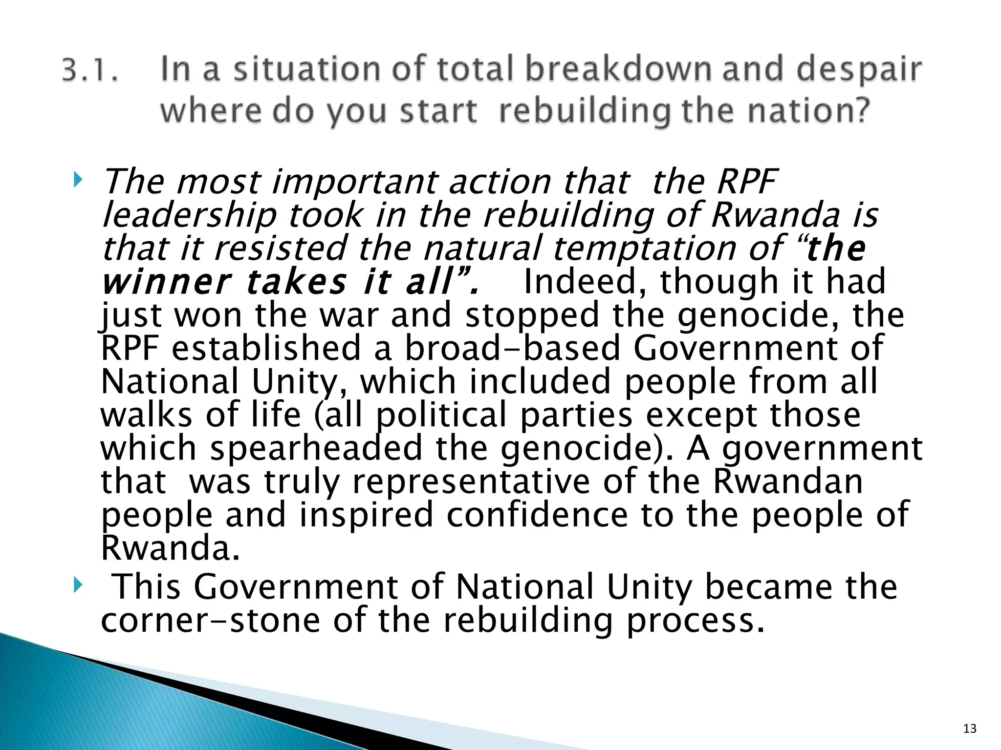 The most important action that  the RPF leadership took in the rebuilding of Rwanda is that it resisted the natural temptation of “ the winner takes it all”.  Indeed, though it had just won the war and stopped the genocide, the RPF established a broad-based Government of National Unity, which included people from all walks of life (all political parties except those which spearheaded the genocide). A government that  was truly representative of the Rwandan people and inspired confidence to the people of Rwanda. This Government of National Unity became the corner-stone of the rebuilding process.  