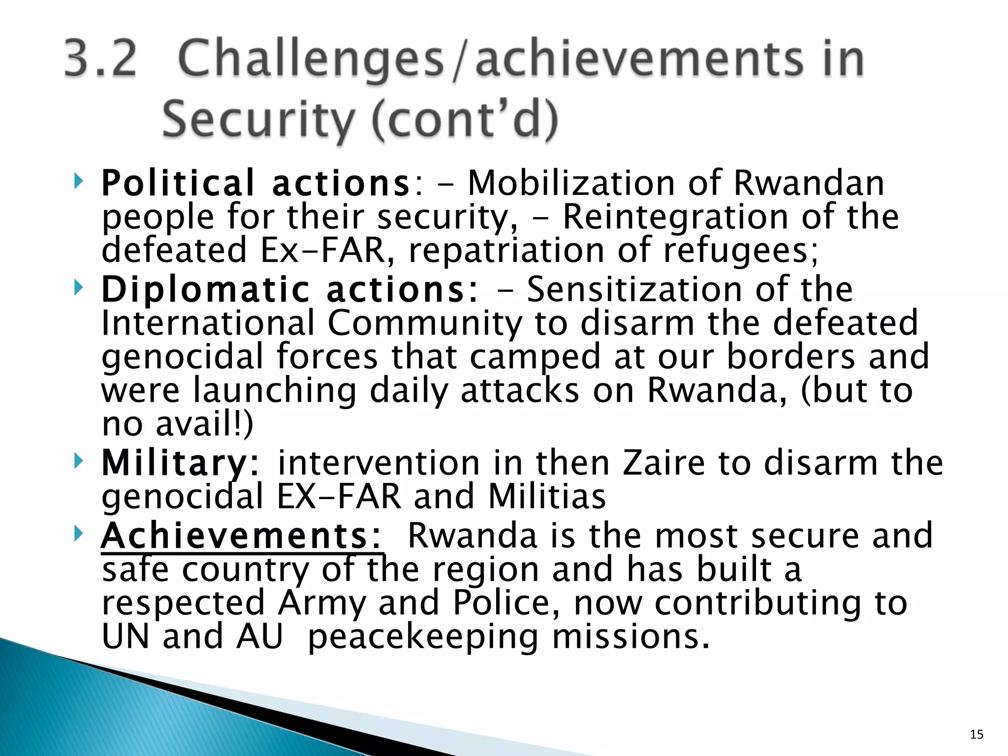Political actions : - Mobilization of Rwandan people for their security, - Reintegration of the defeated Ex-FAR, repatriation of refugees;  Diplomatic actions:  - Sensitization of the International Community to disarm the defeated genocidal forces that camped at our borders and were launching daily attacks on Rwanda, (but to no avail!)  Military:  intervention in then Zaire to disarm the genocidal EX-FAR and Militias Achievements:   Rwanda is the most secure and safe country of the region and has built a respected Army and Police, now contributing to  UN and AU  peacekeeping missions. 