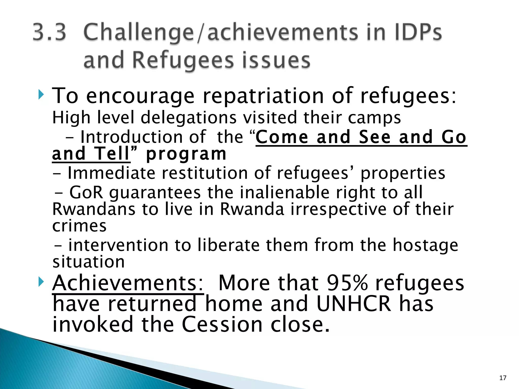To encourage repatriation of refugees:  High level delegations visited their camps  - Introduction of  the “ Come and See and Go and Tell ” program - Immediate restitution of refugees’ properties  - GoR guarantees the inalienable right to all Rwandans to live in Rwanda irrespective of their crimes  –  intervention to liberate them from the hostage situation Achievements:   More that 95% refugees have returned home and UNHCR has invoked the Cession close.  