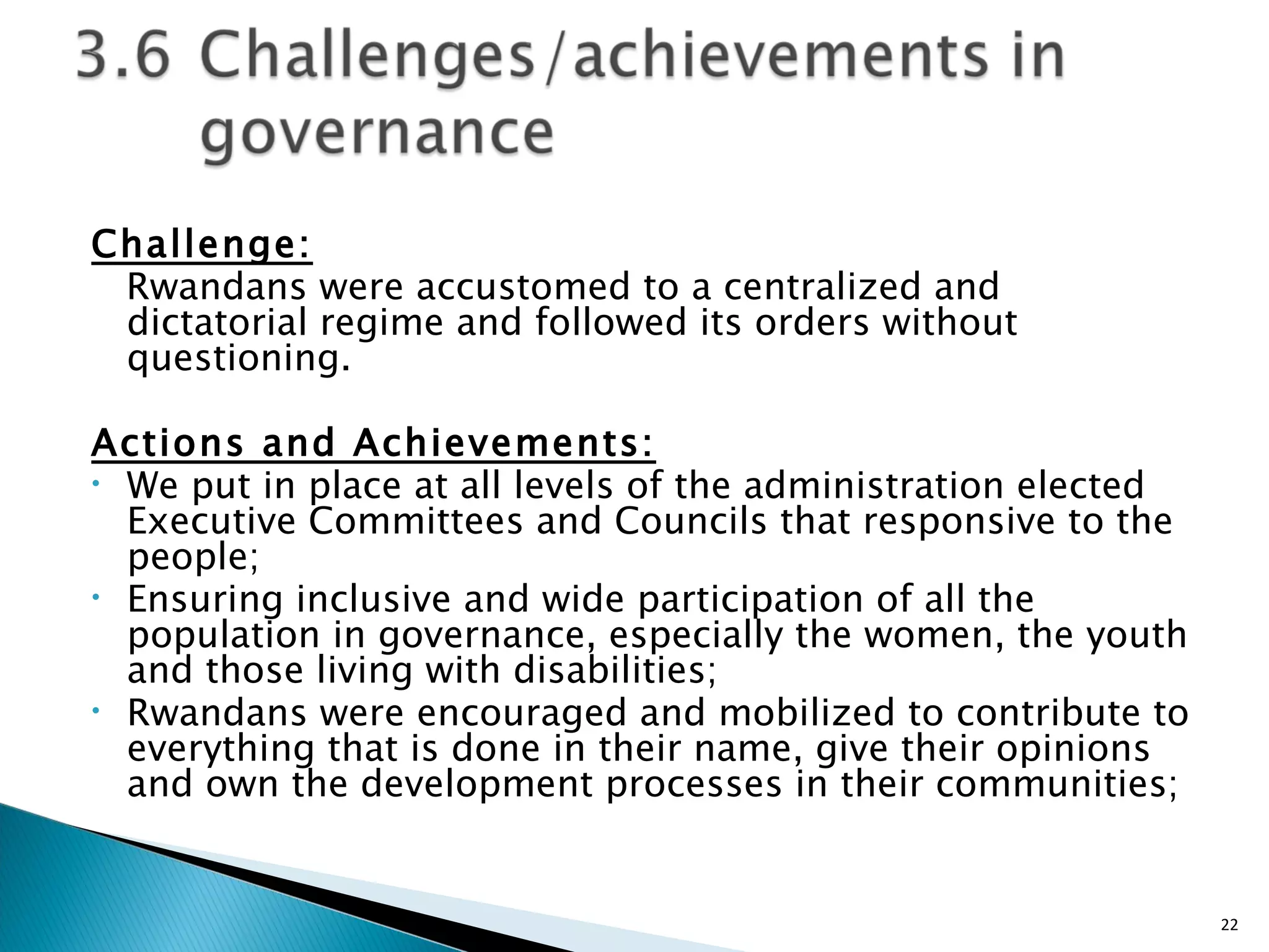 Challenge: Rwandans were accustomed to a centralized and dictatorial regime and followed its orders without questioning. Actions and Achievements: We put in place at all levels of the administration elected Executive Committees and Councils that responsive to the people; Ensuring inclusive and wide participation of all the population in governance, especially the women, the youth and those living with disabilities; Rwandans were encouraged and mobilized to contribute to everything that is done in their name, give their opinions and own the development processes in their communities;  