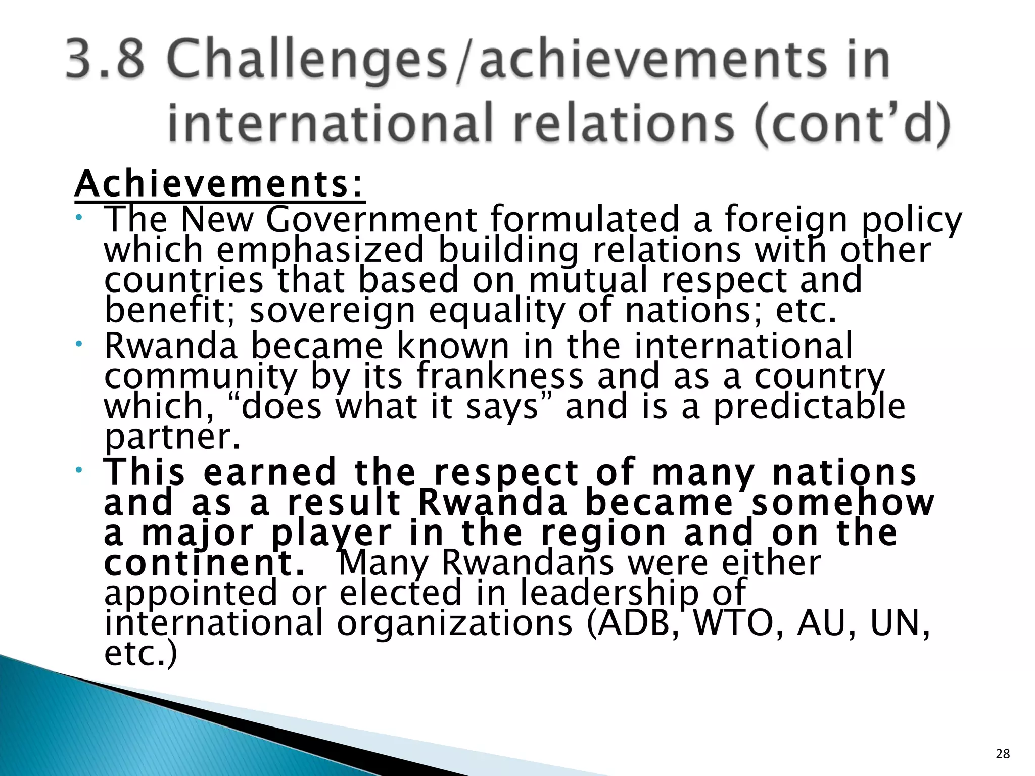 Achievements: The New Government formulated a foreign policy which emphasized building relations with other countries that based on mutual respect and benefit; sovereign equality of nations; etc. Rwanda became known in the international community by its frankness and as a country which, “does what it says” and is a predictable partner.  This earned the respect of many nations and as a result Rwanda became somehow a major player in the region and on the continent.  Many Rwandans were either appointed or elected in leadership of international organizations (ADB, WTO, AU, UN, etc.)  