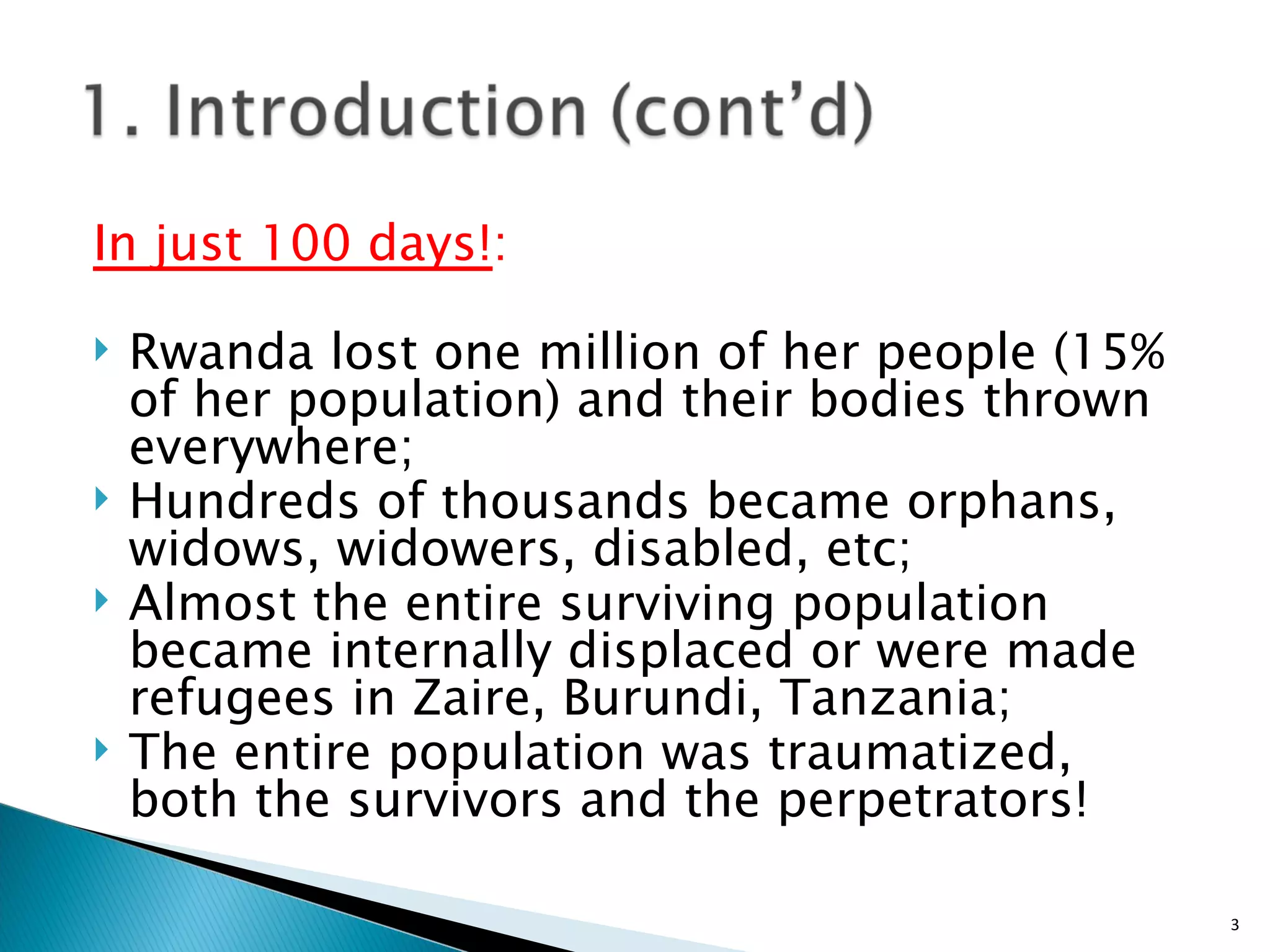 In just 100 days! :  Rwanda lost one million of her people (15% of her population) and their bodies thrown  everywhere; Hundreds of thousands became orphans, widows, widowers, disabled, etc; Almost the entire surviving population became internally displaced or were made refugees in Zaire, Burundi, Tanzania;  The entire population was traumatized, both the survivors and the perpetrators!  