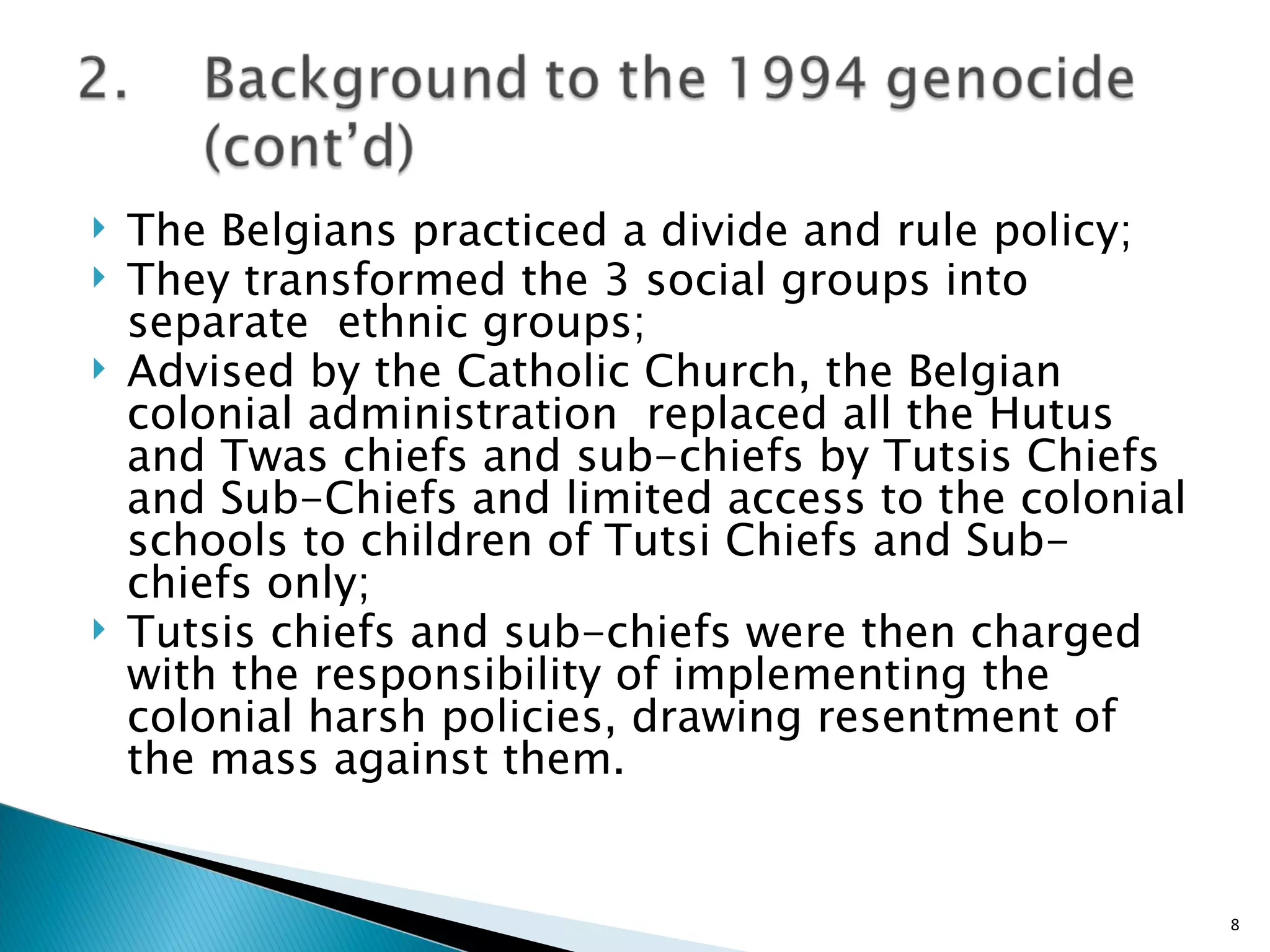 The Belgians practiced a divide and rule policy; They transformed the 3 social groups into separate  ethnic groups; Advised by the Catholic Church, the Belgian colonial administration  replaced all the Hutus and Twas chiefs and sub-chiefs by Tutsis Chiefs and Sub-Chiefs and limited access to the colonial schools to children of Tutsi Chiefs and Sub-chiefs only;  Tutsis chiefs and sub-chiefs were then charged with the responsibility of implementing the colonial harsh policies, drawing resentment of the mass against them.  