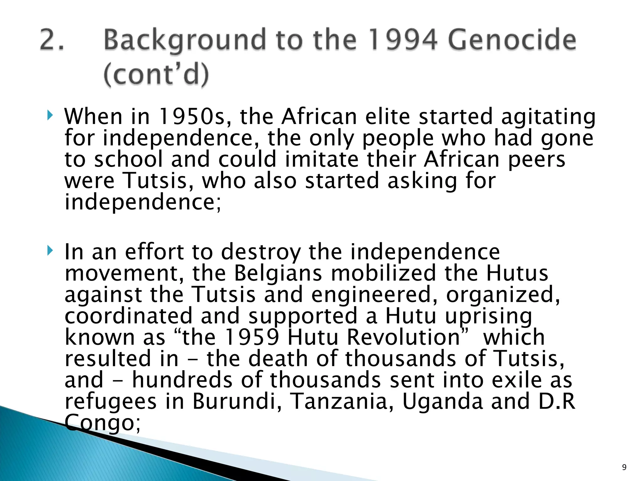 When in 1950s, the African elite started agitating for independence, the only people who had gone to school and could imitate their African peers were Tutsis, who also started asking for independence; In an effort to destroy the independence movement, the Belgians mobilized the Hutus against the Tutsis and engineered, organized, coordinated and supported a Hutu uprising known as “the 1959 Hutu Revolution”  which resulted in - the death of thousands of Tutsis, and - hundreds of thousands sent into exile as refugees in Burundi, Tanzania, Uganda and D.R Congo; 