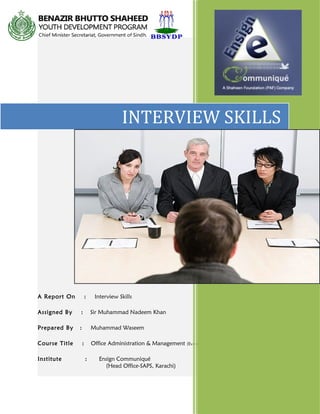 A Report On : Interview Skills
Assigned By : Sir Muhammad Nadeem Khan
Prepared By : Muhammad Waseem
Course Title : Office Administration & Management (Evening)
Institute : Ensign Communiqué
(Head Office-SAPS, Karachi)
INTERVIEW SKILLS
 