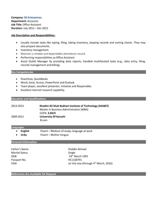 Company: DS Enterprises.
Department: Accounts
Job Title: Office Assistant
Duration: July 2012 – Dec 2012
Job Description and Responsibilities:
• Usually include tasks like typing, filing, taking inventory, keeping records and sorting checks. They may
also prepare documents.
• Inventory management.
• Maintain a reliable and dependable attendance record.
• Performing responsibilities as Office Assistant.
• Assist Outlet Manager by providing daily reports, handled multifaceted tasks (e.g., data entry, filing,
records management and billing).
Key Competencies
• Peachtree, QuickBooks
• Word, Excel, Access, PowerPoint and Outlook.
• Team player, excellent presenter, Initiative and Responsible.
• Excellent internet research capability.
Education and Qualifications
2013-2015 Khadim Ali Shah Bukhari Institute of Technology (KASBIT)
Master In Business Administration (MBA)
CGPA: 3.04/4
2009-2011 University Of Karachi
B.com
Languages
• English Fluent – Medium of study; language at work
• Urdu Fluent – Mother tongue
Personal Information
Father’s Name Shabbir Ahmad
Marital Status Single
DOB 14th
March 1991
Passport No. HC1160791
VISA on Vist visa (through 4th
March, 2016)
References Are Available On Request
 