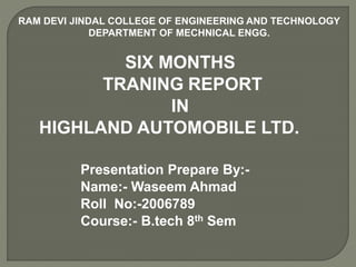 SIX MONTHS
TRANING REPORT
IN
HIGHLAND AUTOMOBILE LTD.
RAM DEVI JINDAL COLLEGE OF ENGINEERING AND TECHNOLOGY
DEPARTMENT OF MECHNICAL ENGG.
Presentation Prepare By:-
Name:- Waseem Ahmad
Roll No:-2006789
Course:- B.tech 8th Sem
 