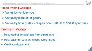 同济大学交通运输工程学院 COLLEGE OF TRANSPORTATION ENGINEERING, TONGJI UNIVERSITY
Road Pricing Charges
 Varies by vehicle type
 Varies by location of gantry
 Varies by time of day - ranges from S$0.50 to S$4.00 per pass
Payment Modes
 Deducted at point of use from smart-card
 Post-payment with administrative charges
 Credit card payment
 