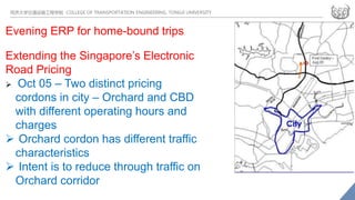 同济大学交通运输工程学院 COLLEGE OF TRANSPORTATION ENGINEERING, TONGJI UNIVERSITY
Evening ERP for home-bound trips
Extending the Singapore’s Electronic
Road Pricing
 Oct 05 – Two distinct pricing
cordons in city – Orchard and CBD
with different operating hours and
charges
 Orchard cordon has different traffic
characteristics
 Intent is to reduce through traffic on
Orchard corridor
 