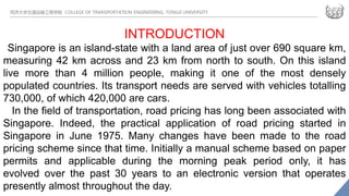 同济大学交通运输工程学院 COLLEGE OF TRANSPORTATION ENGINEERING, TONGJI UNIVERSITY
INTRODUCTION
Singapore is an island-state with a land area of just over 690 square km,
measuring 42 km across and 23 km from north to south. On this island
live more than 4 million people, making it one of the most densely
populated countries. Its transport needs are served with vehicles totalling
730,000, of which 420,000 are cars.
In the field of transportation, road pricing has long been associated with
Singapore. Indeed, the practical application of road pricing started in
Singapore in June 1975. Many changes have been made to the road
pricing scheme since that time. Initially a manual scheme based on paper
permits and applicable during the morning peak period only, it has
evolved over the past 30 years to an electronic version that operates
presently almost throughout the day.
 