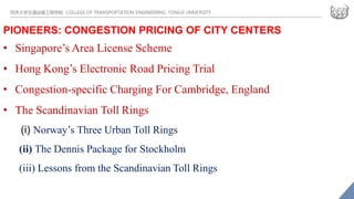 同济大学交通运输工程学院 COLLEGE OF TRANSPORTATION ENGINEERING, TONGJI UNIVERSITY
PIONEERS: CONGESTION PRICING OF CITY CENTERS
• Singapore’s Area License Scheme
• Hong Kong’s Electronic Road Pricing Trial
• Congestion-specific Charging For Cambridge, England
• The Scandinavian Toll Rings
(i) Norway’s Three Urban Toll Rings
(ii) The Dennis Package for Stockholm
(iii) Lessons from the Scandinavian Toll Rings
 