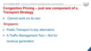 Congestion Pricing – just one component of a
Transport Strategy
 Cannot work on its own
Singapore:
 Public Transport is key alternative
 A Traffic Management Tool – Not for
revenue generation
 