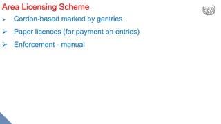 Area Licensing Scheme
 Cordon-based marked by gantries
 Paper licences (for payment on entries)
 Enforcement - manual
 