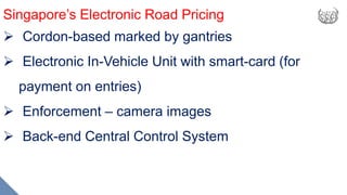 Singapore’s Electronic Road Pricing
 Cordon-based marked by gantries
 Electronic In-Vehicle Unit with smart-card (for
payment on entries)
 Enforcement – camera images
 Back-end Central Control System
 