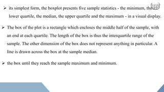  its simplest form, the boxplot presents five sample statistics - the minimum, the
lower quartile, the median, the upper quartile and the maximum - in a visual display.
 The box of the plot is a rectangle which encloses the middle half of the sample, with
an end at each quartile. The length of the box is thus the interquartile range of the
sample. The other dimension of the box does not represent anything in particular. A
line is drawn across the box at the sample median.
 the box until they reach the sample maximum and minimum.
 