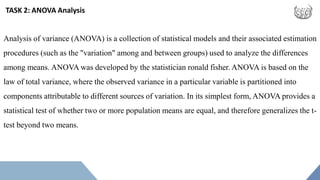 TASK 2: ANOVA Analysis
Analysis of variance (ANOVA) is a collection of statistical models and their associated estimation
procedures (such as the "variation" among and between groups) used to analyze the differences
among means. ANOVA was developed by the statistician ronald fisher. ANOVA is based on the
law of total variance, where the observed variance in a particular variable is partitioned into
components attributable to different sources of variation. In its simplest form, ANOVA provides a
statistical test of whether two or more population means are equal, and therefore generalizes the t-
test beyond two means.
 