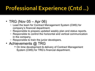 TRG (Nov 05 – Apr 06) Lead the team for Contract Management System (CMS) for company’s financial department. Responsible to prepare updated weekly plan and status reports.  Responsible to control the horizontal and vertical communication in the company.  Responsible to train the junior developers.  Achievements @ TRG On time development & delivery of Contract Management System (CMS) for TRG’s financial department. 