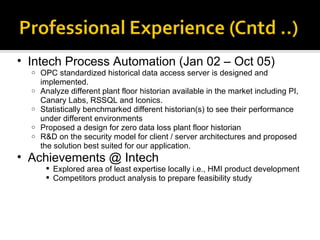 Intech Process Automation (Jan 02 – Oct 05) OPC standardized historical data access server is designed and implemented.  Analyze different plant floor historian available in the market including PI, Canary Labs, RSSQL and Iconics. Statistically benchmarked different historian(s) to see their performance under different environments Proposed a design for zero data loss plant floor historian R&D on the security model for client / server architectures and proposed the solution best suited for our application. Achievements @ Intech Explored area of least expertise locally i.e., HMI product development Competitors product analysis to prepare feasibility study 