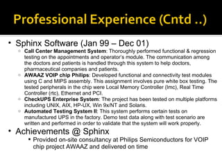 Sphinx Software (Jan 99 – Dec 01) Call Center Management System : Thoroughly performed functional & regression testing on the appointments and operator’s module. The communication among the doctors and patients is handled through this system to help doctors, pharmaceutical companies and patients. AWAAZ VOIP chip Philips : Developed functional and connectivity test modules using C and MIPS assembly. This assignment involves pure white box testing. The tested peripherals in the chip were Local Memory Controller (lmc), Real Time Controller (rtc), Ethernet and PCI. CheckUPS Enterprise System : The project has been tested on multiple platforms including UNIX, AIX, HP-UX, Win 9x/NT and Solaris.  Automated Testing System II : This system performs certain tests on manufactured UPS in the factory. Demo test data along with test scenario are written and performed in order to validate that the system will work properly. Achievements @ Sphinx Provided on-site consultancy at Philips Semiconductors for VOIP chip project AWAAZ and delivered on time 