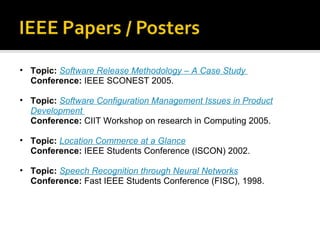 Topic:  Software Release Methodology – A Case Study   Conference:  IEEE SCONEST 2005. Topic:  Software Configuration Management Issues in Product Development   Conference:  CIIT Workshop on research in Computing 2005. Topic:  Location Commerce at a Glance Conference:  IEEE Students Conference (ISCON) 2002. Topic:  Speech Recognition through Neural Networks Conference:  Fast IEEE Students Conference (FISC), 1998. 