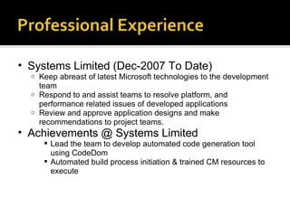 Systems Limited (Dec-2007 To Date) Keep abreast of latest Microsoft technologies to the development team Respond to and assist teams to resolve platform, and performance related issues of developed applications Review and approve application designs and make recommendations to project teams. Achievements @ Systems Limited Lead the team to develop automated code generation tool using CodeDom Automated build process initiation & trained CM resources to execute 