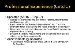 SparXtec (Apr 07 – Sep 07) Worked for clients including Syedbhais, Paramount Distributors and Datastring, UK.  Responsible for the "Business Development" and "Technical Oversight" for all the on-going and future projects in the company  Client meetings and presenting company's portfolio to highlight the expertise of the company  Evaluate the client's requirements and present the most feasible solution as per their requirements Achievements @ SparXtec Win clients including Syed Bhais, Lahore & Data Strings, UK for SparXtec. 