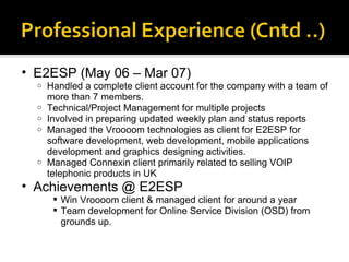 E2ESP (May 06 – Mar 07) Handled a complete client account for the company with a team of more than 7 members. Technical/Project Management for multiple projects  Involved in preparing updated weekly plan and status reports  Managed the Vroooom technologies as client for E2ESP for software development, web development, mobile applications development and graphics designing activities.  Managed Connexin client primarily related to selling VOIP telephonic products in UK  Achievements @ E2ESP Win Vroooom client & managed client for around a year Team development for Online Service Division (OSD) from grounds up. 