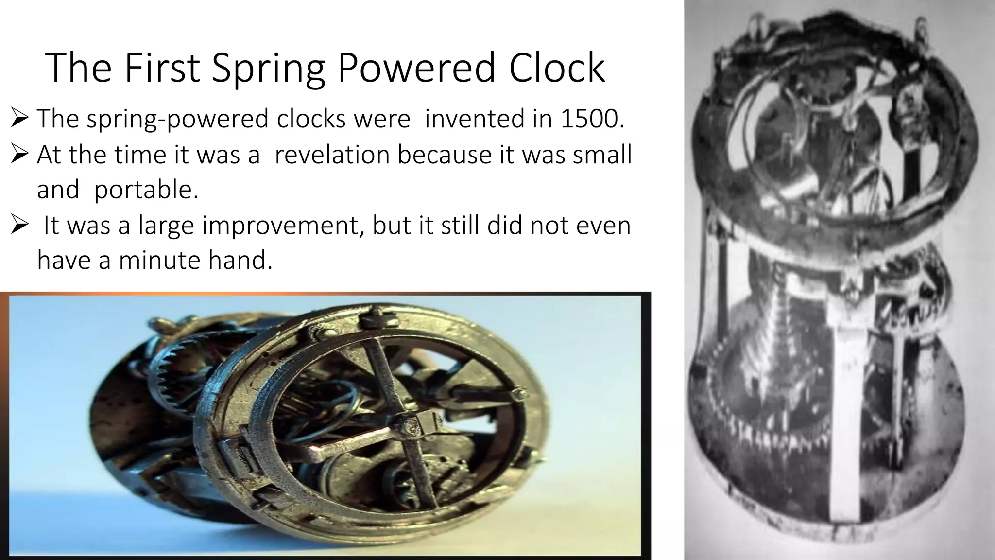 The First Spring Powered Clock
 The spring-powered clocks were invented in 1500.
 At the time it was a revelation because it was small
and portable.
 It was a large improvement, but it still did not even
have a minute hand.
 
