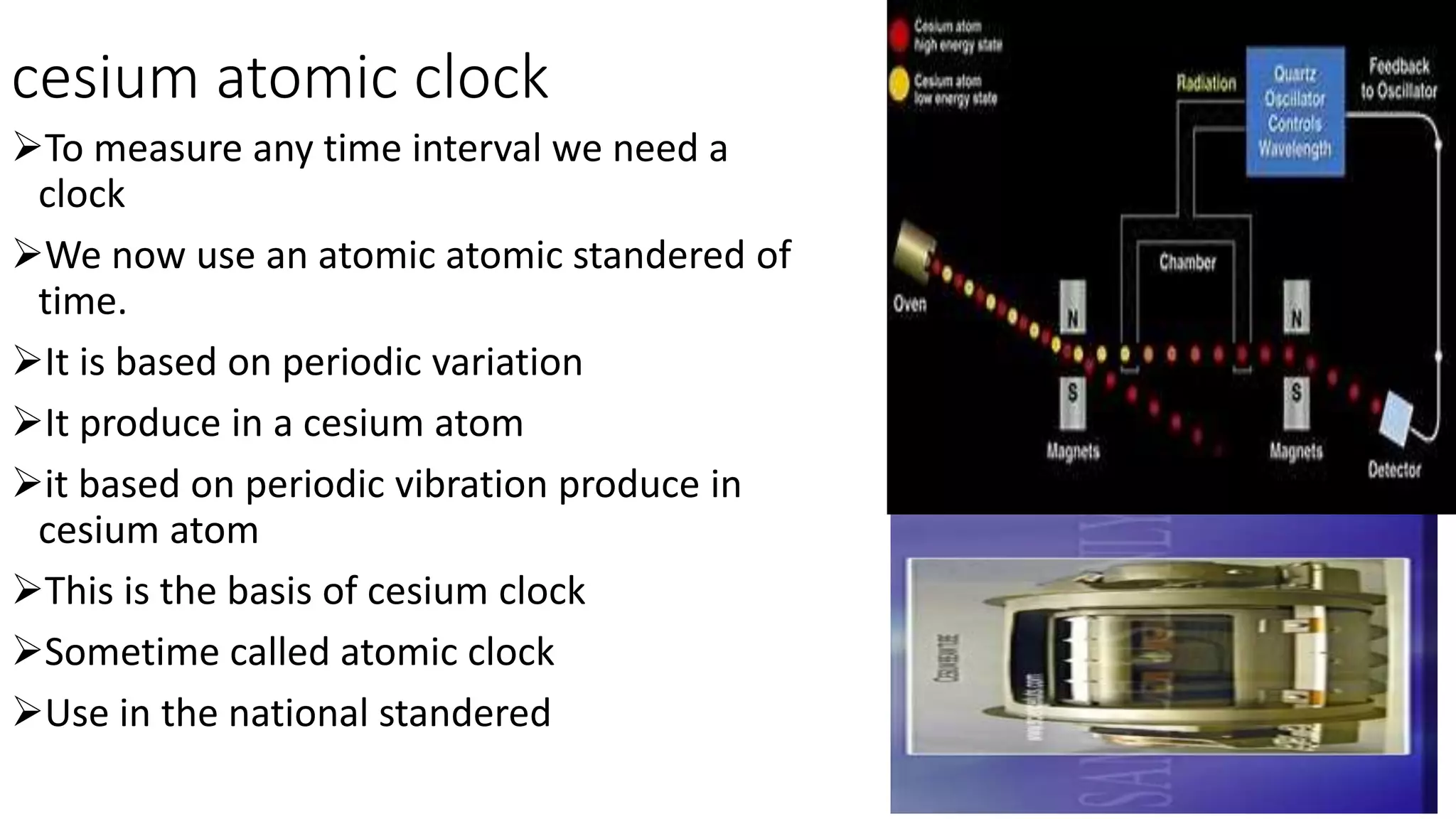 cesium atomic clock
To measure any time interval we need a
clock
We now use an atomic atomic standered of
time.
It is based on periodic variation
It produce in a cesium atom
it based on periodic vibration produce in
cesium atom
This is the basis of cesium clock
Sometime called atomic clock
Use in the national standered
 