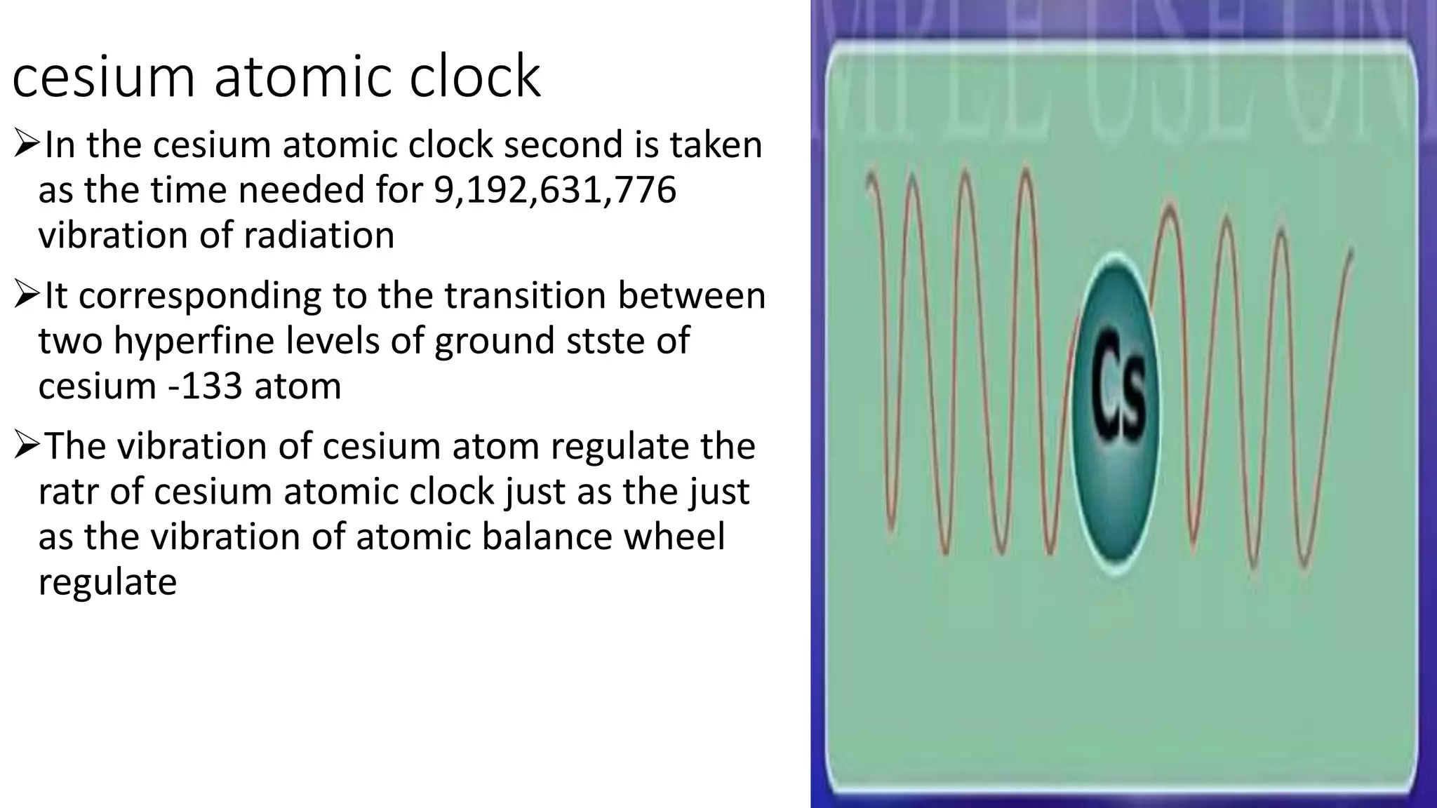 cesium atomic clock
In the cesium atomic clock second is taken
as the time needed for 9,192,631,776
vibration of radiation
It corresponding to the transition between
two hyperfine levels of ground stste of
cesium -133 atom
The vibration of cesium atom regulate the
ratr of cesium atomic clock just as the just
as the vibration of atomic balance wheel
regulate
 