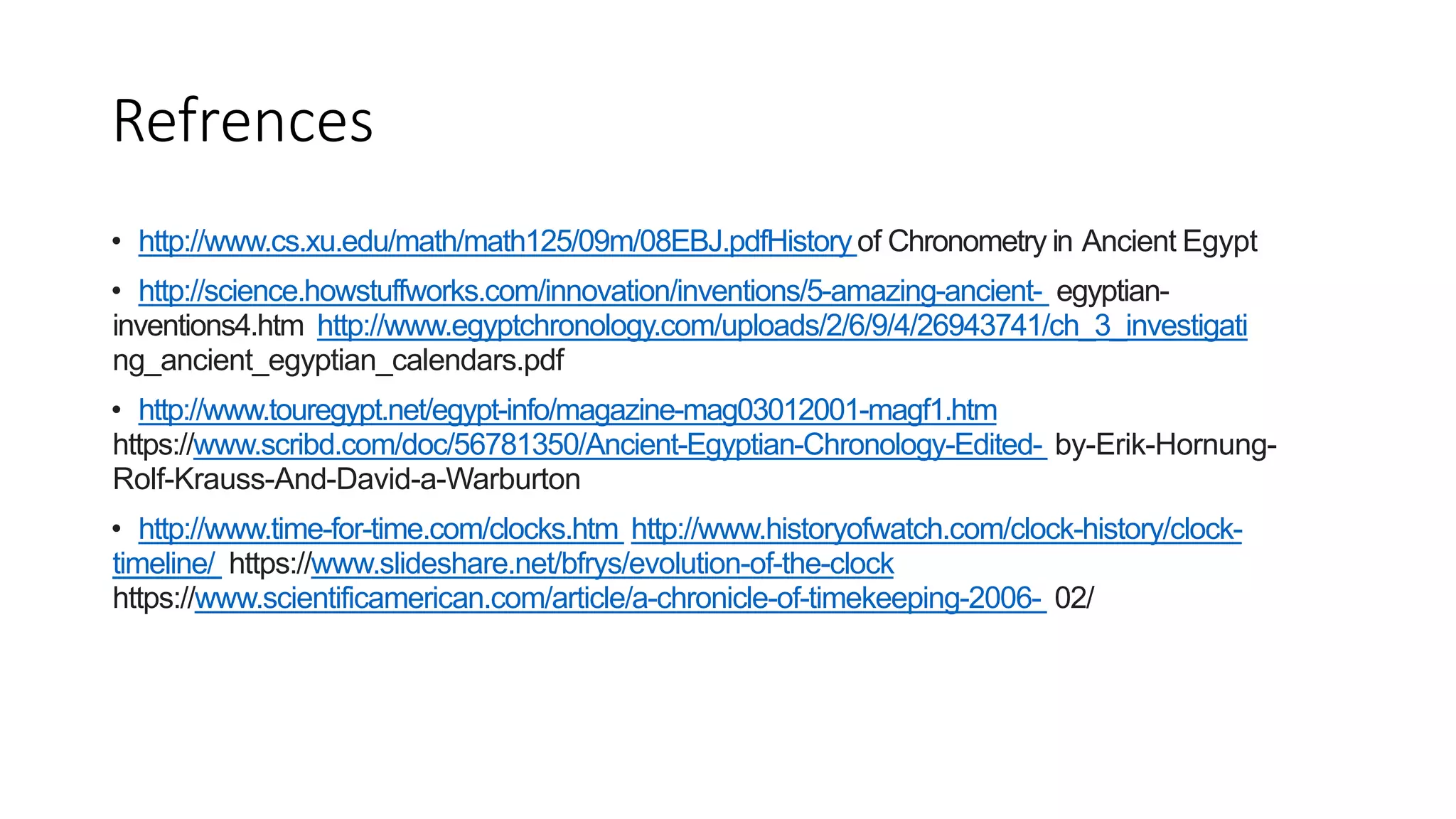 Refrences
• http://www.cs.xu.edu/math/math125/09m/08EBJ.pdfHistory of Chronometry in Ancient Egypt
• http://science.howstuffworks.com/innovation/inventions/5-amazing-ancient- egyptian-
inventions4.htm http://www.egyptchronology.com/uploads/2/6/9/4/26943741/ch_3_investigati
ng_ancient_egyptian_calendars.pdf
• http://www.touregypt.net/egypt-info/magazine-mag03012001-magf1.htm
https://www.scribd.com/doc/56781350/Ancient-Egyptian-Chronology-Edited- by-Erik-Hornung-
Rolf-Krauss-And-David-a-Warburton
• http://www.time-for-time.com/clocks.htm http://www.historyofwatch.com/clock-history/clock-
timeline/ https://www.slideshare.net/bfrys/evolution-of-the-clock
https://www.scientificamerican.com/article/a-chronicle-of-timekeeping-2006- 02/
 