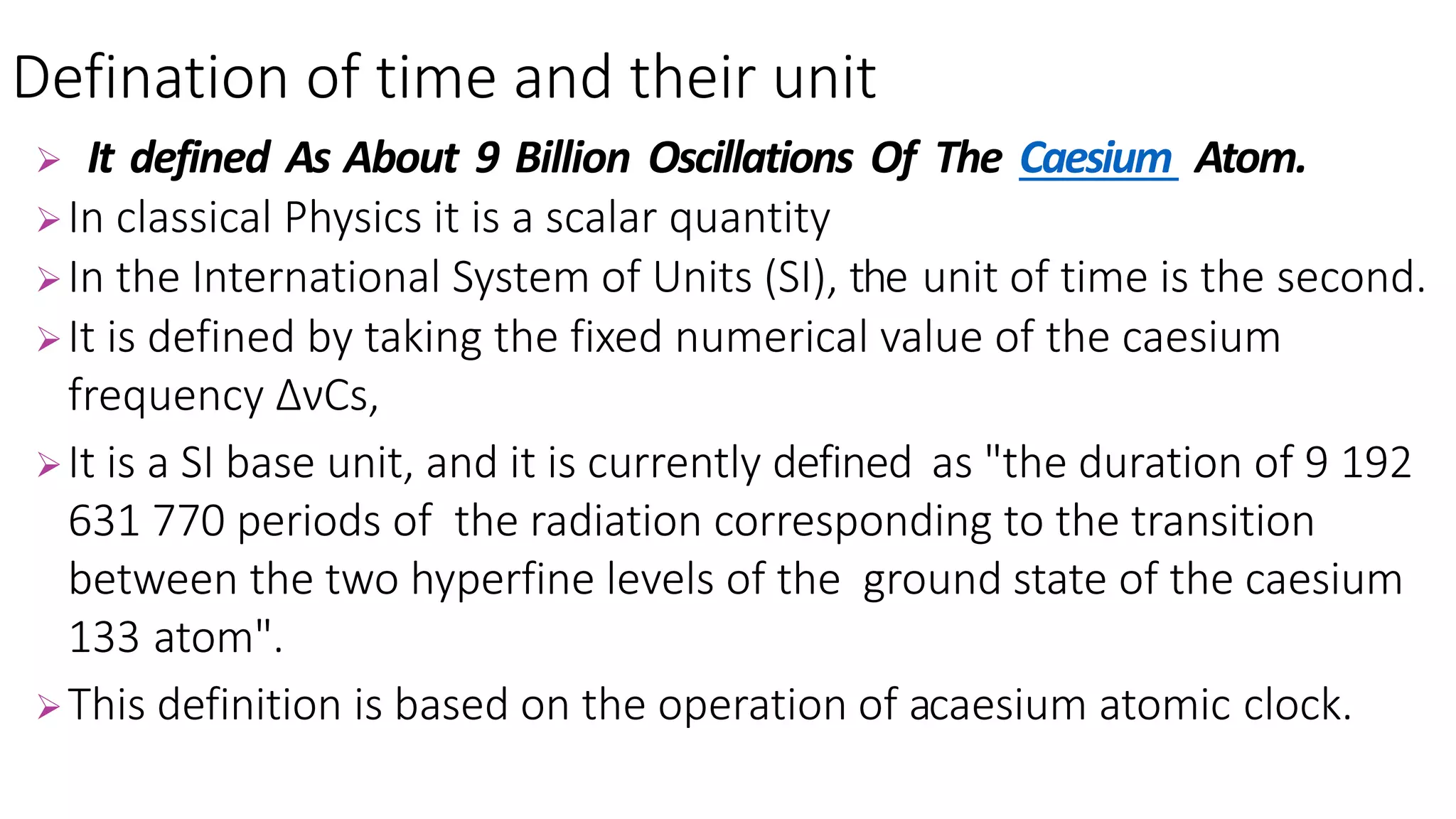  It defined As About 9 Billion Oscillations Of The Caesium Atom.
In classical Physics it is a scalar quantity
In the International System of Units (SI), the unit of time is the second.
It is defined by taking the fixed numerical value of the caesium
frequency ∆νCs,
It is a SI base unit, and it is currently defined as "the duration of 9 192
631 770 periods of the radiation corresponding to the transition
between the two hyperfine levels of the ground state of the caesium
133 atom".
This definition is based on the operation of acaesium atomic clock.
Defination of time and their unit
 