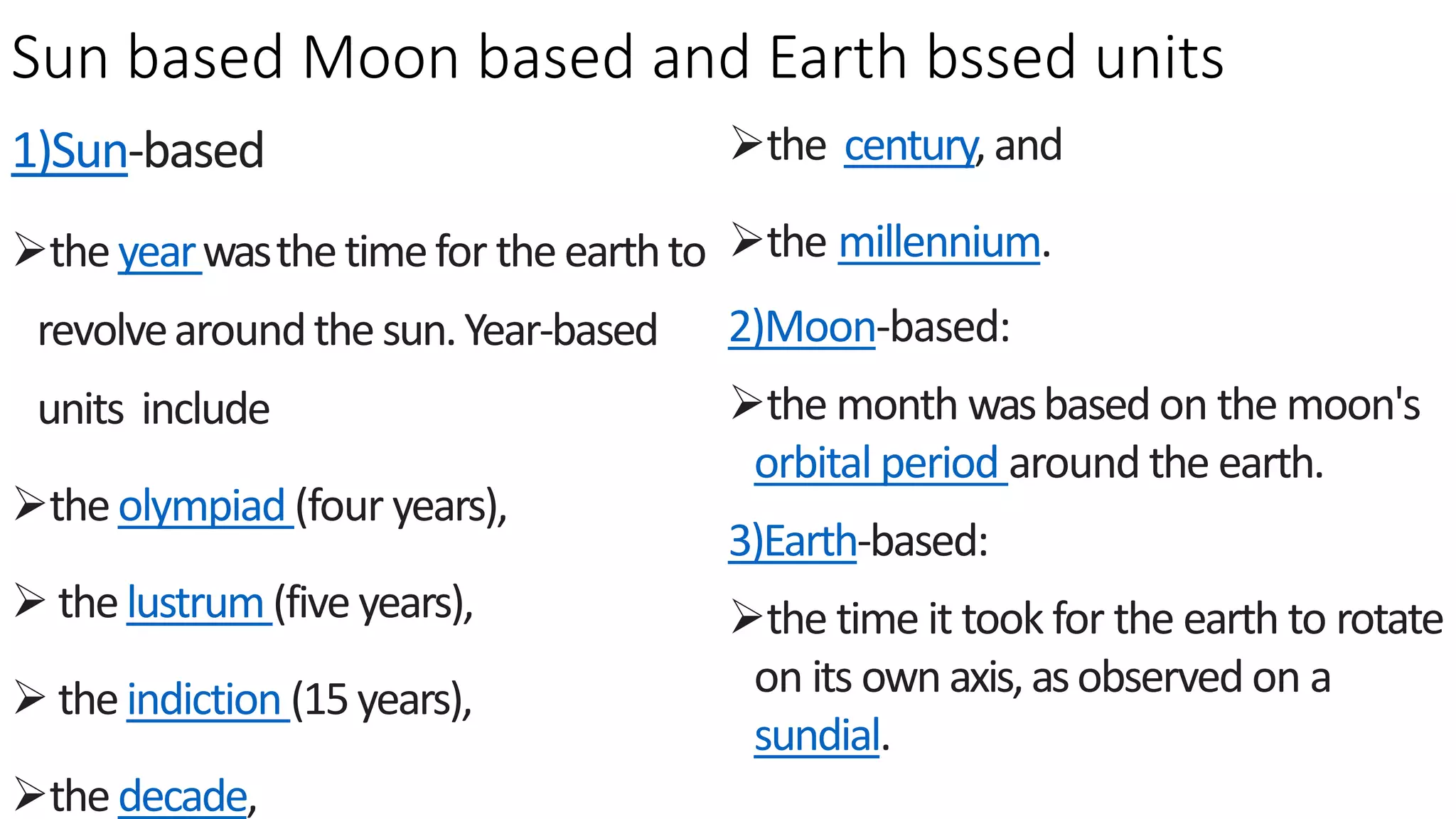 Sun based Moon based and Earth bssed units
1)Sun-based
theyearwasthetimefor theearthto
revolvearoundthesun.Year-based
units include
theolympiad (four years),
 thelustrum(five years),
 theindiction (15years),
thedecade,
the century,and
the millennium.
2)Moon-based:
the month wasbased on the moon's
orbital period around the earth.
3)Earth-based:
the time it took for the earth to rotate
on its ownaxis,asobserved on a
sundial.
 