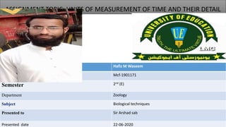 ASSIGNMENT TOPIC: UNITS OF MEASUREMENT OF TIME AND THEIR DETAIL
Name Hafiz M Waseem
ROLL NO. Mcf-1901171
Semester 2nd (E)
Department Zoology
Subject Biological techniques
Presented to Sir Arshad sab
Presented date 22-06-2020
 