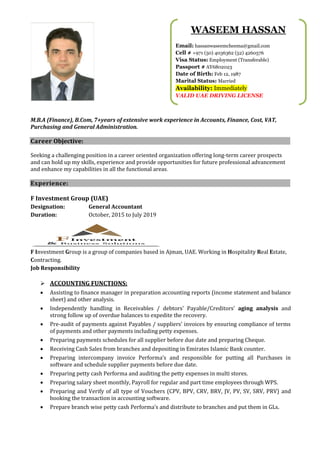 M.B.A (Finance), B.Com, 7+years of extensive work experience in Accounts, Finance, Cost, VAT,
Purchasing and General Administration.
Career Objective:
Seeking a challenging position in a career oriented organization offering long-term career prospects
and can hold up my skills, experience and provide opportunities for future professional advancement
and enhance my capabilities in all the functional areas.
Experience:
F Investment Group (UAE)
Designation: General Accountant
Duration: October, 2015 to July 2019
F Investment Group is a group of companies based in Ajman, UAE. Working in Hospitality Real Estate,
Contracting.
Job Responsibility
➢ ACCOUNTING FUNCTIONS:
• Assisting to finance manager in preparation accounting reports (income statement and balance
sheet) and other analysis.
• Independently handling in Receivables / debtors’ Payable/Creditors’ aging analysis and
strong follow up of overdue balances to expedite the recovery.
• Pre-audit of payments against Payables / suppliers’ invoices by ensuring compliance of terms
of payments and other payments including petty expenses.
• Preparing payments schedules for all supplier before due date and preparing Cheque.
• Receiving Cash Sales from branches and depositing in Emirates Islamic Bank counter.
• Preparing intercompany invoice Performa’s and responsible for putting all Purchases in
software and schedule supplier payments before due date.
• Preparing petty cash Performa and auditing the petty expenses in multi stores.
• Preparing salary sheet monthly, Payroll for regular and part time employees through WPS.
• Preparing and Verify of all type of Vouchers (CPV, BPV, CRV, BRV, JV, PV, SV, SRV, PRV) and
booking the transaction in accounting software.
• Prepare branch wise petty cash Performa’s and distribute to branches and put them in GLs.
WASEEM HASSAN
Email: hassanwaseemcheema@gmail.com
Cell # +971 (50) 4036362 (52) 4260576
Visa Status: Employment (Transferable)
Passport # AY6802023
Date of Birth: Feb 12, 1987
Marital Status: Married
Availability: Immediately
VALID UAE DRIVING LICENSE
 