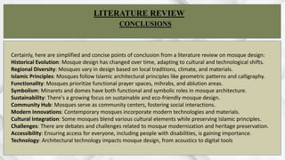 WA S E E M A B B A S
R O L L N O A R C H 2 0 - 3 2
LITERATURE REVIEW
CONCLUSIONS
Certainly, here are simplified and concise points of conclusion from a literature review on mosque design:
Historical Evolution: Mosque design has changed over time, adapting to cultural and technological shifts.
Regional Diversity: Mosques vary in design based on local traditions, climate, and materials.
Islamic Principles: Mosques follow Islamic architectural principles like geometric patterns and calligraphy.
Functionality: Mosques prioritize functional prayer spaces, mihrabs, and ablution areas.
Symbolism: Minarets and domes have both functional and symbolic roles in mosque architecture.
Sustainability: There's a growing focus on sustainable and eco-friendly mosque design.
Community Hub: Mosques serve as community centers, fostering social interactions.
Modern Innovations: Contemporary mosques incorporate modern technologies and materials.
Cultural Integration: Some mosques blend various cultural elements while preserving Islamic principles.
Challenges: There are debates and challenges related to mosque modernization and heritage preservation.
Accessibility: Ensuring access for everyone, including people with disabilities, is gaining importance.
Technology: Architectural technology impacts mosque design, from acoustics to digital tools
 