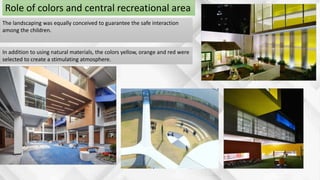 The landscaping was equally conceived to guarantee the safe interaction
among the children.
In addition to using natural materials, the colors yellow, orange and red were
selected to create a stimulating atmosphere.
Role of colors and central recreational area
 