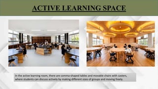 ACTIVE LEARNING SPACE
In the active learning room, there are comma-shaped tables and movable chairs with casters,
where students can discuss actively by making different sizes of groups and moving freely.
 