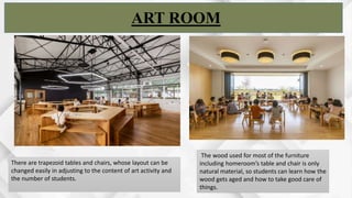 ART ROOM
The wood used for most of the furniture
including homeroom’s table and chair is only
natural material, so students can learn how the
wood gets aged and how to take good care of
things.
There are trapezoid tables and chairs, whose layout can be
changed easily in adjusting to the content of art activity and
the number of students.
 