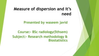Measure of dispersion and it’s
need
Presented by waseem javid
Course:- BSc radiology(5thsem)
Subject:- Research methodology &
Biostatistics
 
