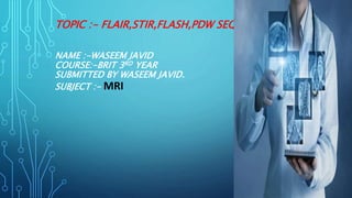 TOPIC :- FLAIR,STIR,FLASH,PDW SEQUENCES
NAME :-WASEEM JAVID
COURSE:-BRIT 3RD YEAR
SUBMITTED BY WASEEM JAVID.
SUBJECT :- MRI
 