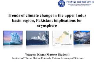 Trends of climate change in the upper Indus
basin region, Pakistan: implications for
cryosphere
Waseem Khan (Masters Student)
Institute of Tibetan Plateau Research, Chinese Academy of Sciences
 
