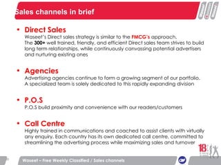 Sales channels in brief Waseet – Free Weekly Classified / Sales channels Direct Sales Waseet’s Direct sales strategy is similar to the  FMCG’s  approach. The  300+  well trained, friendly, and efficient Direct sales team strives to build long term relationships, while continuously canvassing potential advertisers and nurturing existing ones Agencies Advertising agencies continue to form a growing segment of our portfolio. A specialized team is solely dedicated to this rapidly expanding division P.O.S P.O.S build proximity and convenience with our readers/customers Call Centre Highly trained in communications and coached to assist clients with virtually any enquiry. Each country has its own dedicated call centre, committed to streamlining the advertising process while maximizing sales and turnover 