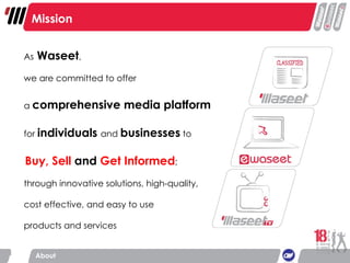 As  Waseet ,  we are committed to offer  a  comprehensive media platform for  individuals   and  businesses  to   Buy, Sell  and  Get Informed ; through innovative solutions, high-quality, cost effective, and easy to use products and services  Mission About 