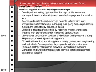 B r o a d c a s t R e g i o n a l B u s i n e s s D e v e l o p m e n t M a n a g e r, C a n o n
Middle East , Dubai , UAE

2005

1998

March 2013– Current
Broadcast Regional Business Development Manager
• Developed marketing opportunities for high profile customer
• Managed inventory allocation and commission payment for outside
reps
• Successfully established recording console in television and
production marketplaces by managing third party sales reps across
the region; consistently exceeded quota.
• Conduit to Headquarters office by reporting market trends and
creating high profile customer marketing opportunities
• Drove sales of Canon Broadcast and Professional products through
Regionally focused Systems Integrators
• Worked with each system integrator’s design, sales, and engineering
staff to include Canon product in proposals to their customers
• H e l p d e s k C o n s u l t a nrelationshipobetweeni n g / S o fDirect Account
Fostered partner t / T e c h n o l g y T r a i n Canon t w a r e &
H a r d w a r e C o andl t a n t
Managers n s u System Integrators to provide potential customers
with a total solution

 