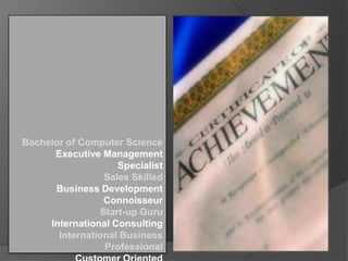 Bachelor of Computer Science
Executive Management
Specialist
Sales Skilled
Business Development
Connoisseur
Start-up Guru
International Consulting
International Business
Professional

 