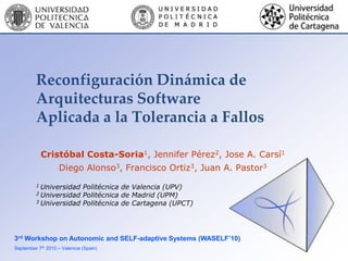 Reconfiguración Dinámica de
         Arquitecturas Software
         Aplicada a la Tolerancia a Fallos

             Cristóbal Costa-Soria1, Jennifer Pérez2, Jose A. Carsí1
                   Diego Alonso3, Francisco Ortiz3, Juan A. Pastor3
         1 Universidad Politécnica de Valencia (UPV)
         2 Universidad Politécnica de Madrid (UPM)
         3 Universidad Politécnica de Cartagena (UPCT)




3rd Workshop on Autonomic and SELF-adaptive Systems (WASELF’10)
September 7th 2010 – Valencia (Spain)
 